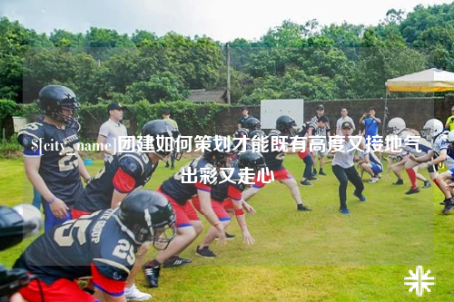 衡阳团建如何策划才能既有高度又接地气出彩又走心